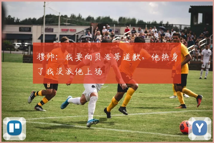 穆帅：我要向贝洛蒂道歉，他热身了我没派他上场