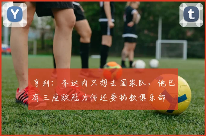 亨利：齐达内只想去国家队，他已有三座欧冠为何还要执教俱乐部