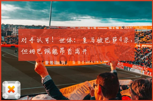 对手认可！世体：皇马被巴萨4杀，但姆巴佩能昂首离开