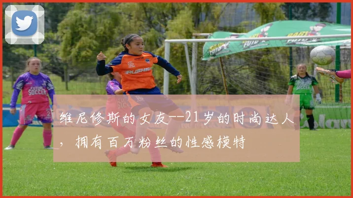维尼修斯的女友--21岁的时尚达人，拥有百万粉丝的性感模特