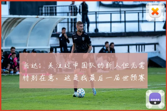 当达：关注过中国队的新人但无需特别在意，这是我最后一届世预赛