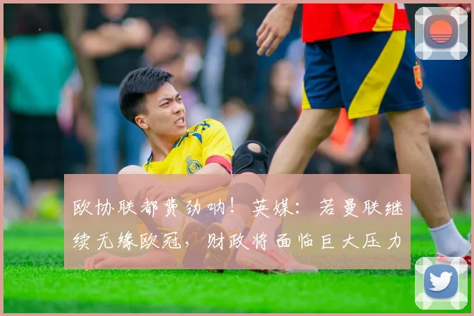 欧协联都费劲呐！英媒：若曼联继续无缘欧冠，财政将面临巨大压力