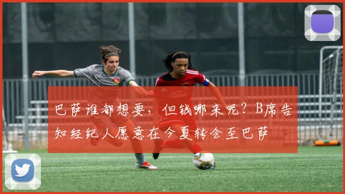 巴萨谁都想要，但钱哪来呢？B席告知经纪人愿意在今夏转会至巴萨