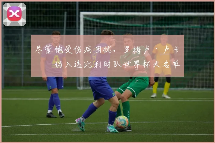 尽管饱受伤病困扰，罗梅卢·卢卡库仍入选比利时队世界杯大名单