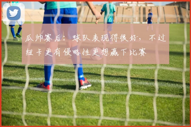 瓜帅赛后：球队表现得很好，不过纽卡更有侵略性更想赢下比赛