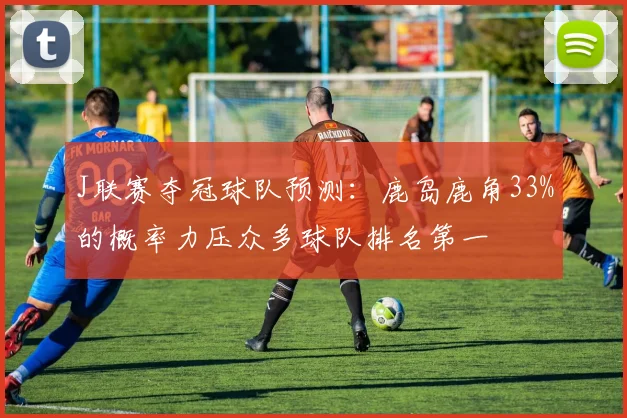 J联赛夺冠球队预测：鹿岛鹿角33%的概率力压众多球队排名第一