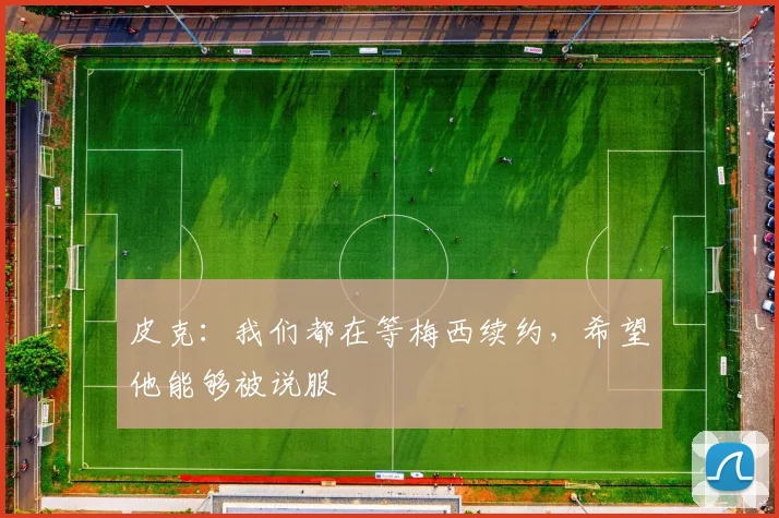 皮克：我们都在等梅西续约，希望他能够被说服