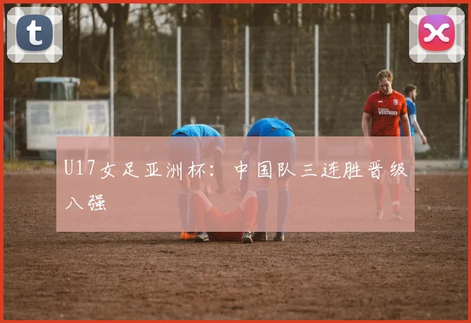 U17女足亚洲杯：中国队三连胜晋级八强