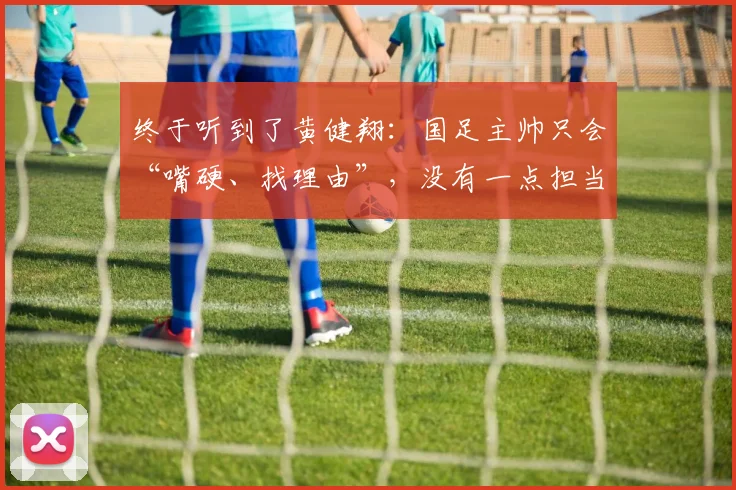 终于听到了黄健翔：国足主帅只会“嘴硬、找理由”，没有一点担当