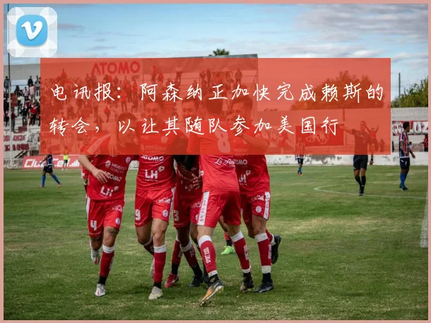 电讯报：阿森纳正加快完成赖斯的转会，以让其随队参加美国行