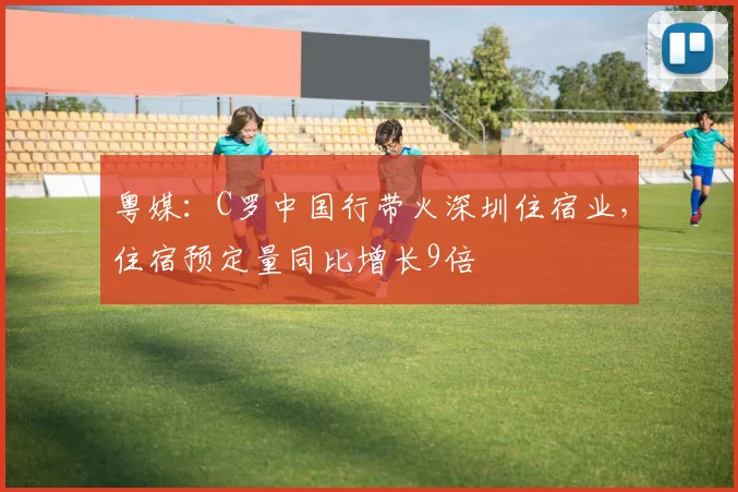 粤媒：C罗中国行带火深圳住宿业，住宿预定量同比增长9倍