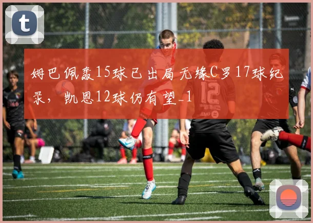 姆巴佩轰15球已出局无缘C罗17球纪录，凯恩12球仍有望_1