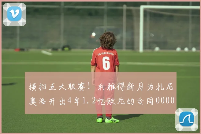 横扫五大联赛！利雅得新月为扎尼奥洛开出4年1.2亿欧元的合同0000644