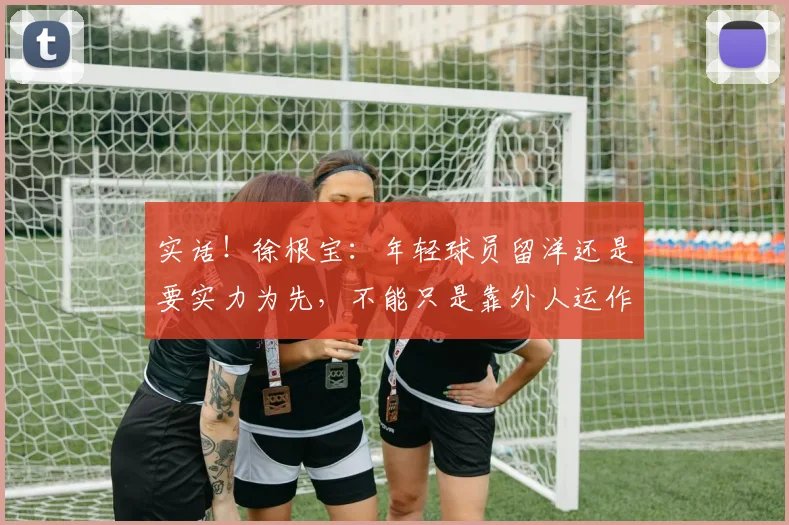 实话！徐根宝：年轻球员留洋还是要实力为先，不能只是靠外人运作
