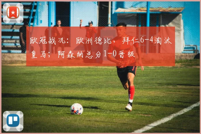 欧冠战况：欧洲德比，拜仁6-4淘汰皇马；阿森纳总分1-0晋级