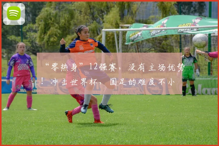 “零热身”12强赛，没有主场优势！冲击世界杯，国足的难度不小
