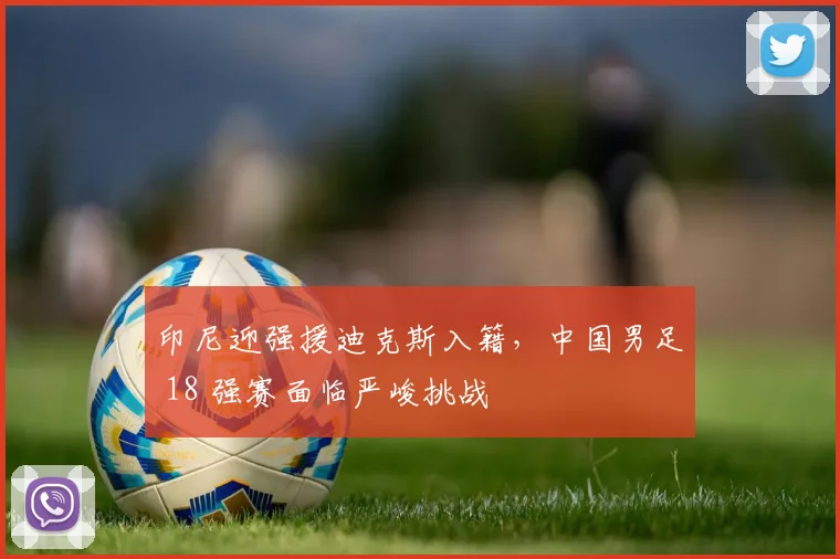 印尼迎强援迪克斯入籍，中国男足 18 强赛面临严峻挑战