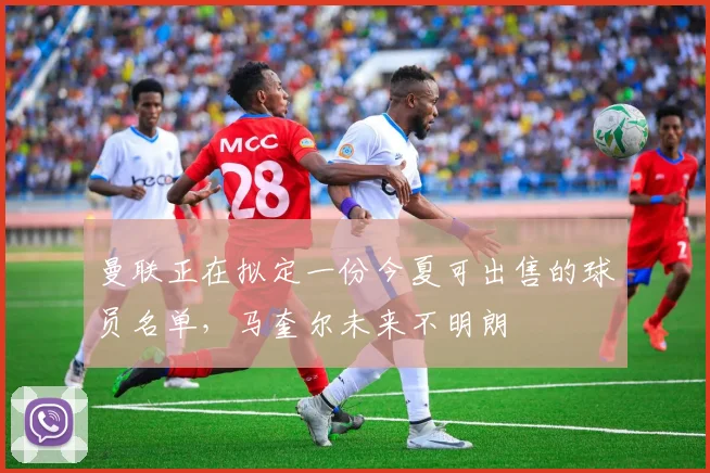 曼联正在拟定一份今夏可出售的球员名单，马奎尔未来不明朗