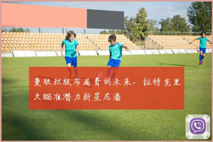 曼联积极布局青训未来，拉特克里夫瞄准潜力新星尼潘