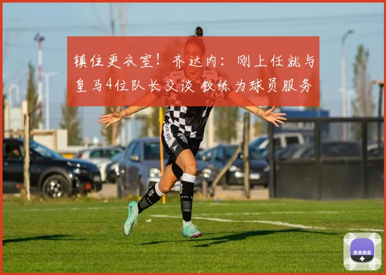 镇住更衣室！齐达内：刚上任就与皇马4位队长交谈 教练为球员服务