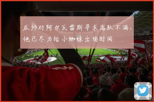 瓜帅对阿尔瓦雷斯寻求离队不满，他已尽力给小蜘蛛出场时间