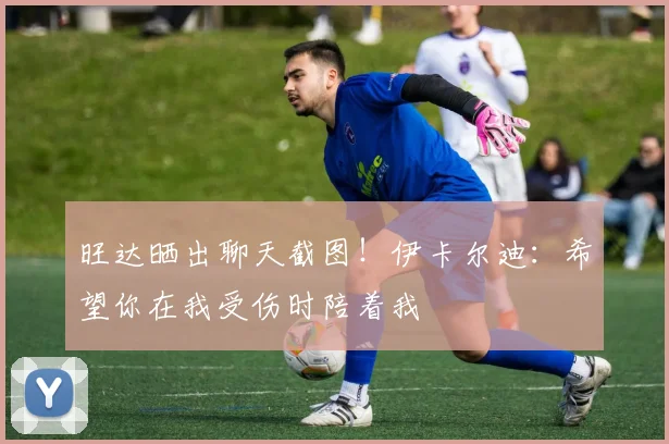 旺达晒出聊天截图！伊卡尔迪：希望你在我受伤时陪着我