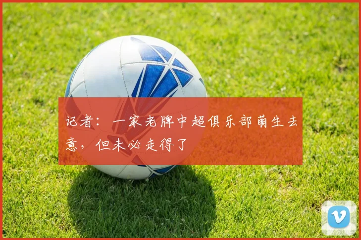 记者：一家老牌中超俱乐部萌生去意，但未必走得了