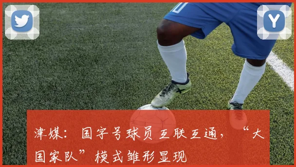 津媒：国字号球员互联互通，“大国家队”模式雏形显现