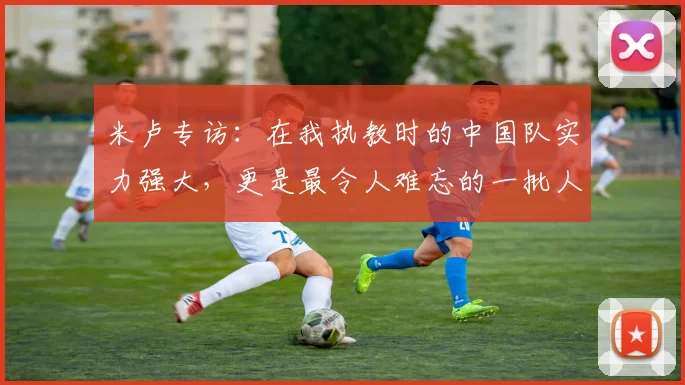 米卢专访：在我执教时的中国队实力强大，更是最令人难忘的一批人