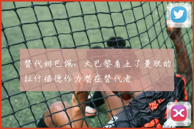 替代姆巴佩，大巴黎看上了曼联的拉什福德作为潜在替代者