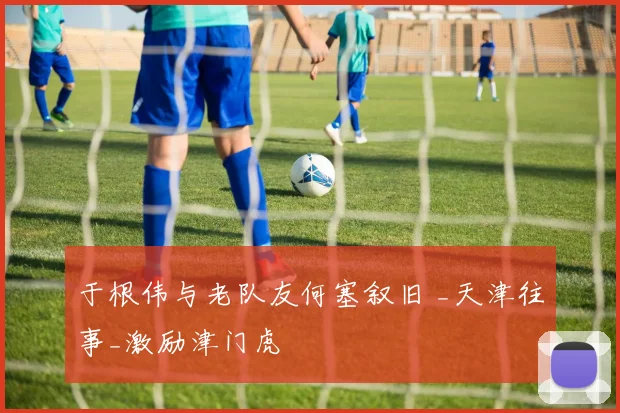 于根伟与老队友何塞叙旧 _天津往事_激励津门虎