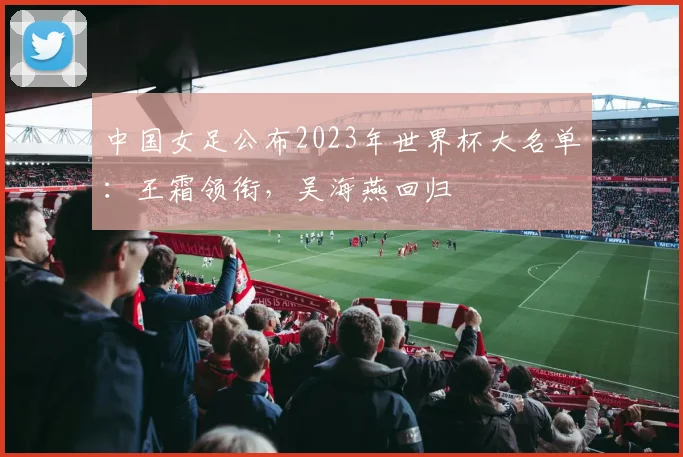 中国女足公布2023年世界杯大名单：王霜领衔，吴海燕回归