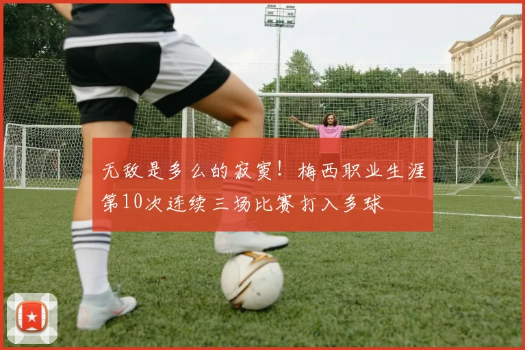 无敌是多么的寂寞！梅西职业生涯第10次连续三场比赛打入多球
