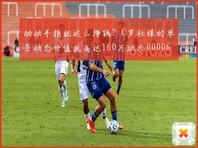 动动手指就这么挣钱？C罗社媒的单条动态价值就高达160万欧元0000644
