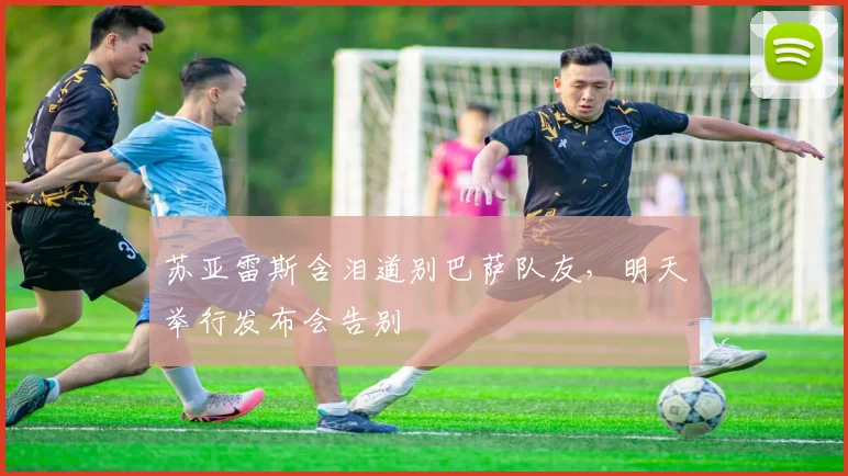 苏亚雷斯含泪道别巴萨队友，明天举行发布会告别
