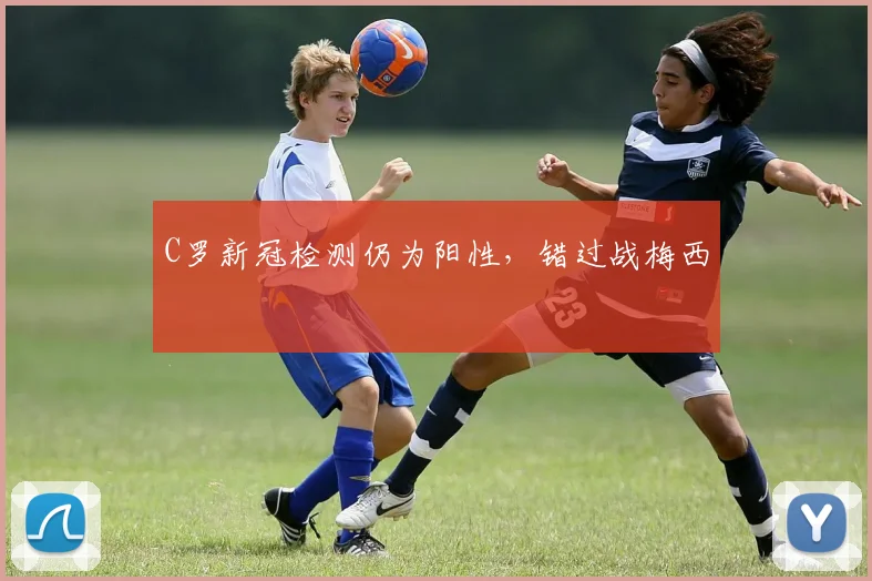 C罗新冠检测仍为阳性，错过战梅西