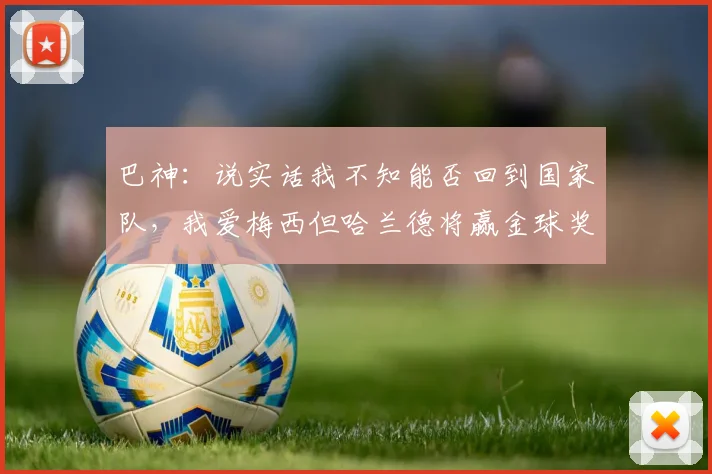 巴神：说实话我不知能否回到国家队，我爱梅西但哈兰德将赢金球奖