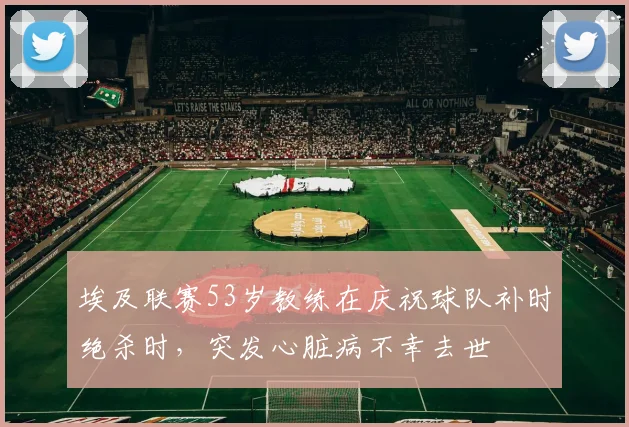 埃及联赛53岁教练在庆祝球队补时绝杀时，突发心脏病不幸去世