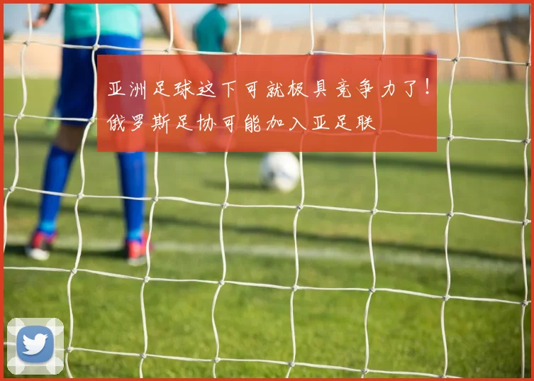 亚洲足球这下可就极具竞争力了！俄罗斯足协可能加入亚足联