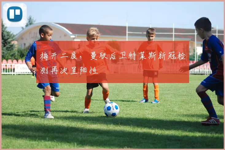 梅开二度，曼联后卫特莱斯新冠检测再次呈阳性