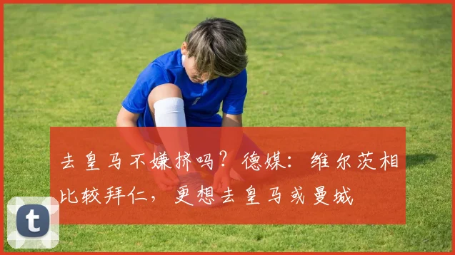 去皇马不嫌挤吗？德媒：维尔茨相比较拜仁，更想去皇马或曼城