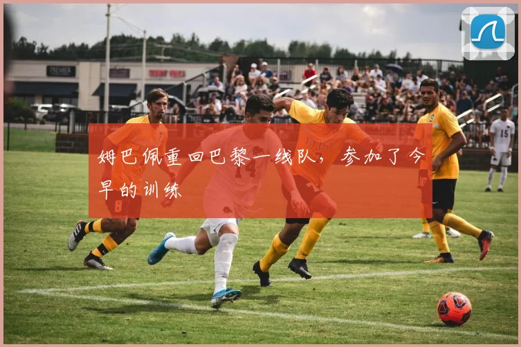 姆巴佩重回巴黎一线队，参加了今早的训练