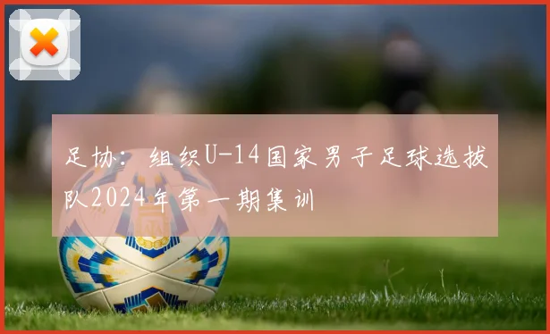 足协：组织U-14国家男子足球选拔队2024年第一期集训
