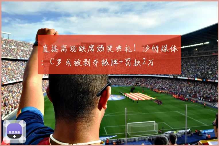 直接离场缺席颁奖典礼！沙特媒体：C罗或被剥夺银牌+罚款2万