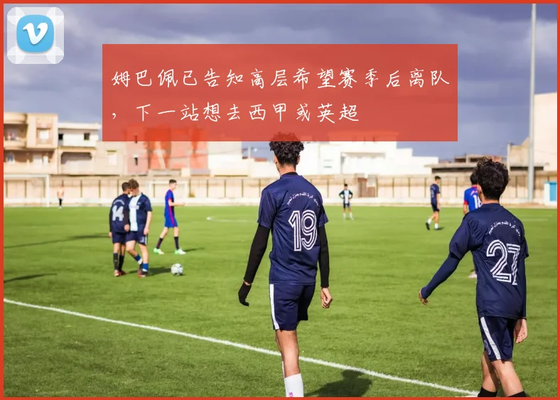 姆巴佩已告知高层希望赛季后离队，下一站想去西甲或英超