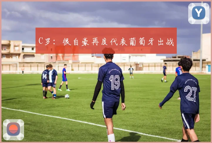 C罗：很自豪再度代表葡萄牙出战