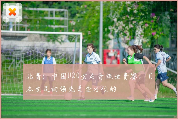 北青：中国U20女足晋级世青赛，日本女足的领先是全方位的