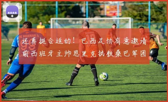 还真挺合适的！巴西足协有意邀请前西班牙主帅恩里克执教桑巴军团