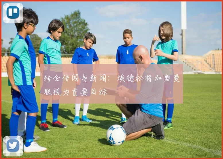 转会传闻与新闻：埃德松将加盟曼联视为首要目标