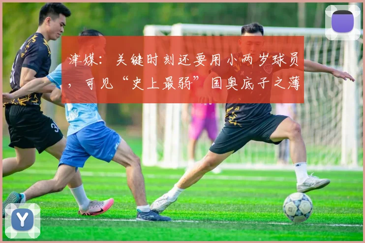 津媒：关键时刻还要用小两岁球员，可见“史上最弱”国奥底子之薄
